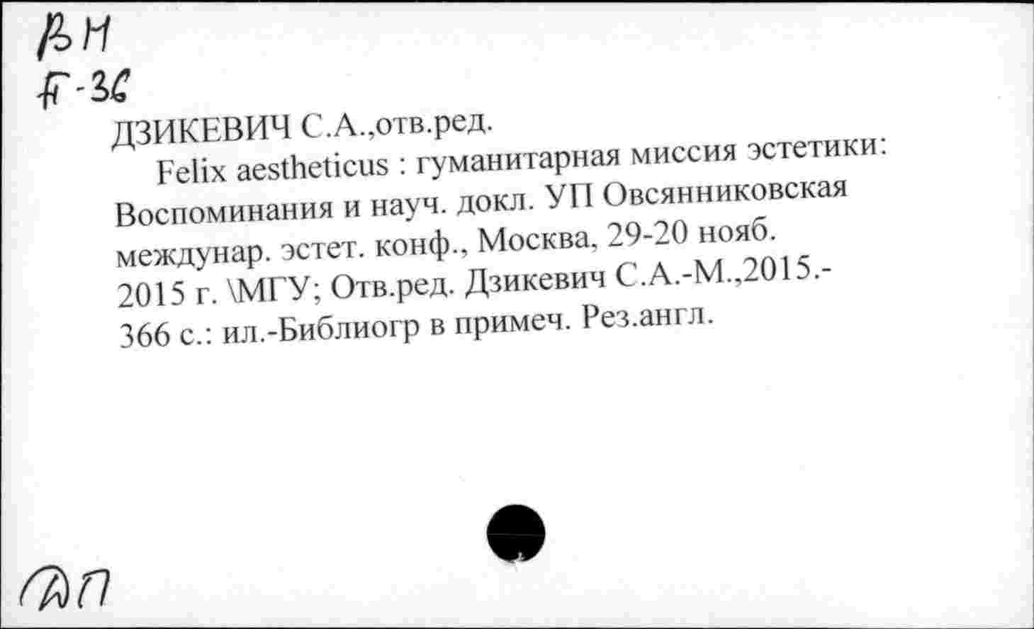 ﻿
fiC
ЛЗИКЕВИЧ С.А.,отв.ред.
Д Felix aestheticus : гуманитарная миссия эстетики. Воспоминания и науч. докл. УП Овсянниковская междунар. эстет, конф, Москва. 29-20 нояб^ 2015 г. \МГУ; Отв.ред. Дзикевич С.А.-М.,2ШЭ. 366 с.: ил.-Библиогр в примем. Рез.англ.
